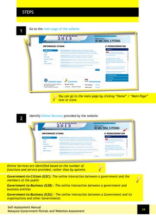 1
FLOW CHARTSTEPS
Go to the main page of the website
2
Identify Online Services provided by the website
You can go to the main page by clicking “Home” / “Main Page”
text or icons
Self-Assessment Manual
Malaysia Government Portals and Websites Assessment
34
Online Services are identified based on the number of
functions and service provided, rather than by systems
Government-to-Citizen (G2C): The online interaction between a government and the
members of the public
Government-to-Business (G2B) : The online interaction between a government and
business entities
Government-to-Business (G2G) : The online interaction between a Government and its
organisations and other Governments
 