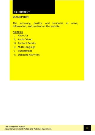 DESCRIPTION:
The accuracy, quality, and freshness of news,
information, and content on the website.
CRITERIA
P3: CONTENT
i.
ii.
iii.
iv.
v.
vi.
About Us
Audio/Video
Contact Details
Multi Language
Publications
Updating Activities
Self-Assessment Manual
Malaysia Government Portals and Websites Assessment
62
 