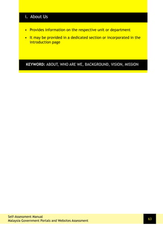 Self-Assessment Manual
Malaysia Government Portals and Websites Assessment
63
•	 Provides information on the respective unit or department
•	 It may be provided in a dedicated section or incorporated in the
introduction page
KEYWORD: ABOUT, WHO ARE WE, BACKGROUND, VISION, MISSION
i. About Us
 