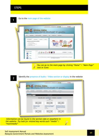 1
FLOW CHARTSTEPS
Go to the main page of the website
2
Identify the presence of Audio / Video section or display in the website
You can go to the main page by clicking “Home” / “Main Page”
text or icons
Self-Assessment Manual
Malaysia Government Portals and Websites Assessment
69
Information can be found in the section tabs or anywhere in
the website. Try look for related key words such “media” /
“multimedia”
 