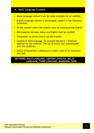 Self-Assessment Manual
Malaysia Government Portals and Websites Assessment
75
•	 Malay Language content must be made available for all websites
•	 English Language content is encouraged, subject to the following
conditions:
•	 All the content within the website must be translated into English
•	 Discrepancies between Malay and English must be avoided
•	 Translation via online tools is not permissible
•	 Content in third language, for example Mandarin / Tamil are
optional for the websites. The use of online tool is permissible
with the condition:
•	 Notice of disclaimer is displayed to inform users of its limitation
and risks
KEYWORD: MULTI LANGUAGE, CONTENT, ENGLISH, MALAY 	
		 LANGUAGE, THIRD LANGUAGE, MANDARIN, TAMIL
iv. Multi Language Content
 