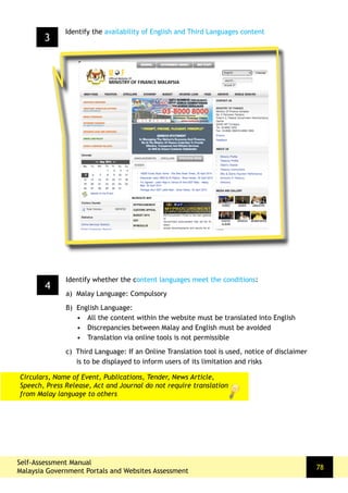 Self-Assessment Manual
Malaysia Government Portals and Websites Assessment
78
4
Identify whether the content languages meet the conditions:
a) Malay Language: Compulsory
B) English Language:
•	 All the content within the website must be translated into English
•	 Discrepancies between Malay and English must be avoided
•	 Translation via online tools is not permissible
c) Third Language: If an Online Translation tool is used, notice of disclaimer
is to be displayed to inform users of its limitation and risks
3
Identify the availability of English and Third Languages content
Circulars, Name of Event, Publications, Tender, News Article,
Speech, Press Release, Act and Journal do not require translation
from Malay language to others
 