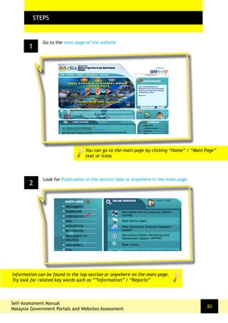 1
FLOW CHARTSTEPS
Go to the main page of the website
2
Look for Publication in the section tabs or anywhere in the main page
You can go to the main page by clicking “Home” / “Main Page”
text or icons
Self-Assessment Manual
Malaysia Government Portals and Websites Assessment
82
Information can be found in the top section or anywhere on the main page.
Try look for related key words such as “”Information” / “Reports”
 