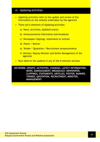 Self-Assessment Manual
Malaysia Government Portals and Websites Assessment
84
•	 Updating activities refer to the update and review of the
information on the website undertaken by the agencies
•	 There are 6 elements of Updating Activities:
a) News, Activities, Updated events
b) Announcements Information and broadcast
c) Newspaper clippings, statements or articles
d) Poster / Banner
e) Tender / Quotation / Recruitment announcements
f) Minister, Deputy Minister and Senior Management of the
agencies
•	 Must observe the updates in any of the 6 relevant sections
KEYWORD: UPDATE, ACTIVITIES, CHANGES, LATEST INFORMATION,
NEWS, ANNOUCEMENT, BROADCAST, NEWSPAPER,
CLIPPINGS, STATEMENTS, ARTICLES, POSTER, BANNER,
TENDER, QUOTATION, RECRUITMENT, MINISTER,
MANAGEMENT
vi. Updating Activities
 