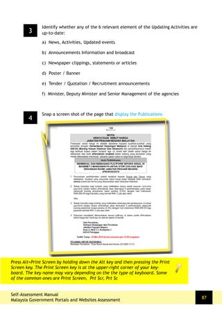 Self-Assessment Manual
Malaysia Government Portals and Websites Assessment
87
4
Snap a screen shot of the page that display the Publications
Press Alt+Print Screen by holding down the Alt key and then pressing the Print
Screen key. The Print Screen key is at the upper-right corner of your key-
board. The key name may vary depending on the the type of keyboard. Some
of the common ones are Print Screen, Prt Scr, Prt Sc
3
Identify whether any of the 6 relevant element of the Updating Activities are
up-to-date:
a) News, Activities, Updated events
b) Announcements Information and broadcast
c) Newspaper clippings, statements or articles
d) Poster / Banner
e) Tender / Quotation / Recruitment announcements
f) Minister, Deputy Minister and Senior Management of the agencies
 