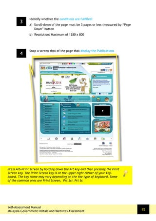 Self-Assessment Manual
Malaysia Government Portals and Websites Assessment
92
4
Snap a screen shot of the page that display the Publications
Press Alt+Print Screen by holding down the Alt key and then pressing the Print
Screen key. The Print Screen key is at the upper-right corner of your key-
board. The key name may vary depending on the the type of keyboard. Some
of the common ones are Print Screen, Prt Scr, Prt Sc
3
Identify whether the conditions are fulfilled:
a) Scroll-down of the page must be 3 pages or less (measured by “Page
Down” button
b) Resolution: Maximum of 1280 x 800
 