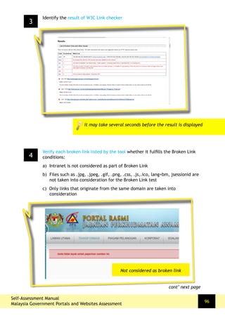 96
3
Identify the result of W3C Link checker
It may take several seconds before the result is displayed
4
Verify each broken link listed by the tool whether it fulfills the Broken Link
conditions:
a) Intranet is not considered as part of Broken Link
b) Files such as .jpg, .jpeg, .gif, .png, .css, .js,.ico, lang=bm, jsessionid are
not taken into consideration for the Broken Link test
c) Only links that originate from the same domain are taken into
consideration
cont’ next page
Not considered as broken link
Self-Assessment Manual
Malaysia Government Portals and Websites Assessment
 