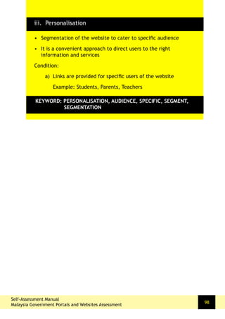 98
•	 Segmentation of the website to cater to specific audience
•	 It is a convenient approach to direct users to the right
information and services
Condition:
a) Links are provided for specific users of the website
Example: Students, Parents, Teachers
KEYWORD: PERSONALISATION, AUDIENCE, SPECIFIC, SEGMENT,
SEGMENTATION
iii. Personalisation
Self-Assessment Manual
Malaysia Government Portals and Websites Assessment
 