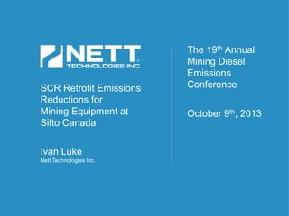 SCR Retrofit Emissions
Reductions for
Mining Equipment at
Sifto Canada
Ivan Luke
Nett Technologies Inc.
The 19th Annual
Mining Diesel
Emissions
Conference
October 9th, 2013
 