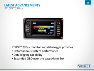 26
PTLOG™270SCR monitor and data logger provides:
• Instantaneous system performance
• Data logging capability
• Expanded OBD over the base Alarm Box
LATEST ADVANCEMENTS
PTLOG™270SCR
 