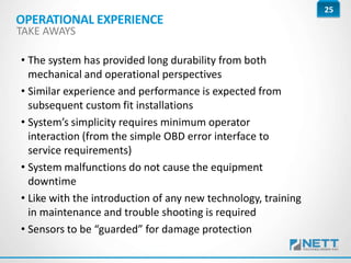 25
• The system has provided long durability from both
mechanical and operational perspectives
• Similar experience and performance is expected from
subsequent custom fit installations
• System’s simplicity requires minimum operator
interaction (from the simple OBD error interface to
service requirements)
• System malfunctions do not cause the equipment
downtime
• Like with the introduction of any new technology, training
in maintenance and trouble shooting is required
• Sensors to be “guarded” for damage protection
OPERATIONAL EXPERIENCE
TAKE AWAYS
 