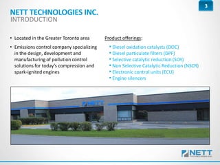 3
• Located in the Greater Toronto area
• Emissions control company specializing
in the design, development and
manufacturing of pollution control
solutions for today’s compression and
spark-ignited engines
Product offerings:
• Diesel oxidation catalysts (DOC)
• Diesel particulate filters (DPF)
• Selective catalytic reduction (SCR)
• Non Selective Catalytic Reduction (NSCR)
• Electronic control units (ECU)
• Engine silencers
NETT TECHNOLOGIES INC.
INTRODUCTION
 