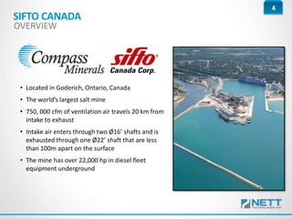 4
• Located in Goderich, Ontario, Canada
• The world’s largest salt mine
• 750, 000 cfm of ventilation air travels 20 km from
intake to exhaust
• Intake air enters through two Ø16’ shafts and is
exhausted through one Ø22’ shaft that are less
than 100m apart on the surface
• The mine has over 22,000 hp in diesel fleet
equipment underground
SIFTO CANADA
OVERVIEW
 