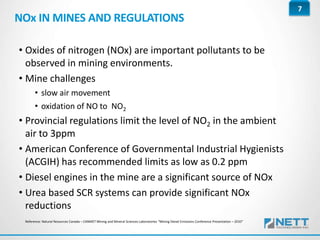 7
NOx IN MINES AND REGULATIONS
• Oxides of nitrogen (NOx) are important pollutants to be
observed in mining environments.
• Mine challenges
• slow air movement
• oxidation of NO to NO2
• Provincial regulations limit the level of NO2 in the ambient
air to 3ppm
• American Conference of Governmental Industrial Hygienists
(ACGIH) has recommended limits as low as 0.2 ppm
• Diesel engines in the mine are a significant source of NOx
• Urea based SCR systems can provide significant NOx
reductions
Reference: Natural Resources Canada – CANMET Mining and Mineral Sciences Laboratories “Mining Diesel Emissions Conference Presentation – 2010”
 