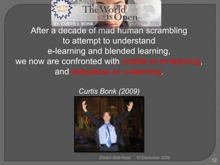 10 December 2009Zoraini Wati Abas12After a decade of mad human scrambling to attempt to understand e-learning and blended learning, we now are confronted with mobile or m-learning, and ubiquitous or u-learning.Curtis Bonk (2009)
