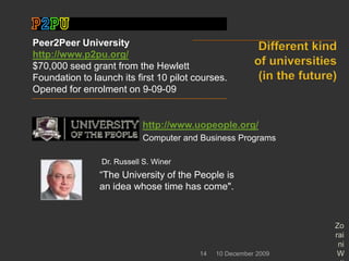 Different kind of universities (in the future)10 December 2009Zoraini Wati Abas14Peer2Peer University      http://www.p2pu.org/$70,000 seed grant from the Hewlett Foundation to launch its first 10 pilot courses.  Opened for enrolment on 9-09-09http://www.uopeople.org/Computer and Business ProgramsDr. Russell S. Winer