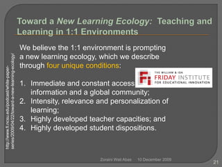 10 December 2009Zoraini Wati Abas21Toward a New Learning Ecology:  Teaching and Learning in 1:1 EnvironmentsWe believe the 1:1 environment is prompting a new learning ecology, which we describe through four unique conditions:Immediate and constant access to information and a global community;Intensity, relevance and personalization of learning;Highly developed teacher capacities; andHighly developed student dispositions.http://www.fi.ncsu.edu/podcast/white-paper-series/2009/04/22/toward-a-new-learning-ecology/