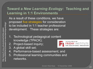 10 December 2009Zoraini Wati Abas22Toward a New Learning Ecology:  Teaching and Learning in 1:1 EnvironmentsAs a result of these conditions, we have proposed five strategies for consideration to be included in 1:1 teacher professional development.   These strategies are:    Technological pedagogical content knowledge (TPACK);Project-based inquiry;A global skill set;Performance-based assessment; andProfessional learning communities and networks.http://www.fi.ncsu.edu/podcast/white-paper-series/2009/04/22/toward-a-new-learning-ecology/