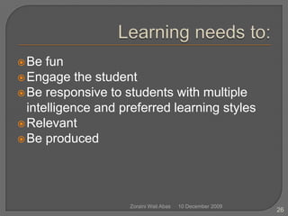 Learning needs to:Be funEngage the studentBe responsive to students with multiple intelligence and preferred learning stylesRelevant Be produced10 December 2009Zoraini Wati Abas26