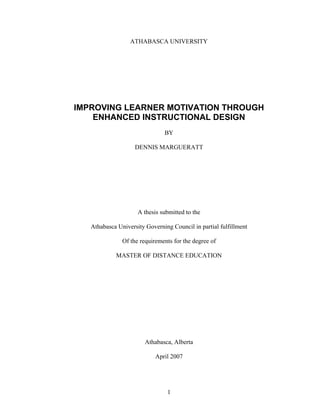 ATHABASCA UNIVERSITY




IMPROVING LEARNER MOTIVATION THROUGH
    ENHANCED INSTRUCTIONAL DESIGN
                               BY

                    DENNIS MARGUERATT




                     A thesis submitted to the

   Athabasca University Governing Council in partial fulfillment

               Of the requirements for the degree of

            MASTER OF DISTANCE EDUCATION




                        Athabasca, Alberta

                            April 2007




                                1
 