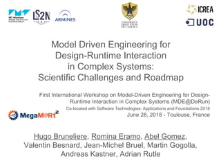Model Driven Engineering for
Design-Runtime Interaction
in Complex Systems:
Scientific Challenges and Roadmap
First International Workshop on Model-Driven Engineering for Design-
Runtime Interaction in Complex Systems (MDE@DeRun)
Co-located with Software Technologies: Applications and Foundations 2018
June 28, 2018 - Toulouse, France
Hugo Bruneliere, Romina Eramo, Abel Gomez,
Valentin Besnard, Jean-Michel Bruel, Martin Gogolla,
Andreas Kastner, Adrian Rutle
 