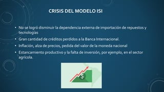 CRISIS DEL MODELO ISI
• No se logró disminuir la dependencia externa de importación de repuestos y
tecnologías
• Gran cantidad de créditos perdidos a la Banca Internacional.
• Inflación, alza de precios, pedida del valor de la moneda nacional
• Estancamiento productivo y la falta de inversión, por ejemplo, en el sector
agrícola.
 