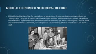 MODELO ECONOMICO NEOLIBERAL DE CHILE
• El Modelo Neoliberal en Chile, fue inspirado por el pensamiento de un grupo de economistas chilenos, los
“Chicago Boys”, un grupo de tecnócratas que se autoproclamaban apolíticos –aunque tuviesen fuertes lazos
con la derecha–, representantes de la moderna ciencia económica y que tenían como objetivo cambiar, desde
una visión monetarista y neoliberal, las bases políticas y económicas que habían constituido a Chile desde
1938.
 