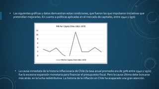 • Las siguientes gráficas y datos demuestran estas condiciones, que fueron las que impulsaron iniciativas que
pretendían mejorarlas: En cuanto a políticas aplicadas en el mercado de capitales, entre 1940 y 1970
• La causa inmediata de la historia inflacionaria de Chile (la tasa anual promedio era de 30% entre 1940 y 1970)
fue la excesiva expansión monetaria para financiar el presupuesto fiscal. Pero la causa última debe buscarse
más atrás: en la lucha redistributiva. La historia de la inflación en Chile ha acaparado una gran atención.
 
