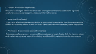 • Traspaso de los fondos de pensiones,
Por cuanto se entregó la administración de estos fondos previsionales de los trabajadores a grandes
conglomerados empresariales por medio de una Reforma Previsional.
• Modernización de la salud
Ya que con la reforma enfocada en este ámbito se quiso reducir los aportes del fisco al mantenimiento del
sistema de salubridad, además de abrir una nueva fuente de acumulación de capital para los empresarios.
• Privatización de las empresas públicas tradicionales
Referidas a aquellas empresas y servicios públicos creados por el propio Estado. Chile fue el primer país en
América Latina en privatizar los servicios públicos, seguido de México y Argentina en los años noventa.
 