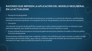 RAZONES QUE IMPIDEN LA APLICACIÓN DEL MODELO NEOLIBERAL
EN LA ACTUALIDAD
• Percepción de desigualdad
Actualmente la economía de mercado ha tenido que ser sometida a un conjunto de reformas y rectificaciones,
haciendo concesiones populistas con el propósito de frenar desigualdades y prácticas abusivas del empresario.
• Corrupción
Los casos de corrupción de alto perfil han causado que muchos chilenos pierdan la fe en un mercado en gran
parte autorregulado, pero donde las empresas no actúan de la forma más ética ni moral.
• Escasa cantidad de tecnócratas en la economía gubernamental para solventar el modelo e influencia política
en la toma de decisiones
El pensamiento neoliberal exige tener a expertos, es decir, a los individuos que mejor conozcan y puedan manejar
los principios del mercado (Hayek, 1944). Esto es, individuos capaces de entender que la economía social de
mercado es el mejor sistema posible para planificar una sociedad.
 