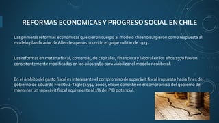 REFORMAS ECONOMICASY PROGRESO SOCIAL EN CHILE
Las primeras reformas económicas que dieron cuerpo al modelo chileno surgieron como respuesta al
modelo planificador de Allende apenas ocurrido el golpe militar de 1973.
Las reformas en materia fiscal, comercial, de capitales, financiera y laboral en los años 1970 fueron
consistentemente modificadas en los años 1980 para viabilizar el modelo neoliberal.
En el ámbito del gasto fiscal es interesante el compromiso de superávit fiscal impuesto hacia fines del
gobierno de Eduardo Frei Ruiz-Tagle (1994-2000), el que consiste en el compromiso del gobierno de
mantener un superávit fiscal equivalente al 1% del PIB potencial.
 