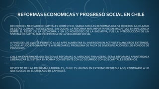 REFORMAS ECONOMICASY PROGRESO SOCIAL EN CHILE
DENTRO DEL MERCADO DE CAPITALES DOMÉSTICO, VARIAS SON LAS REFORMAS QUE SE HICIERON A LO LARGO
DE ESTAS ÚLTIMAS TRES DÉCADAS. SIN DUDAS, LA REFORMA MÁS IMPORTANTE EN MAGNITUD, EN INFLUENCIA
SOBRE EL RESTO DE LA ECONOMÍA Y EN LO NOVEDOSO DE LA INICIATIVA, FUE LA INTRODUCCIÓN DE UN
SISTEMA DE CAPITALIZACIÓN PRIVADA EN LA SEGURIDAD SOCIAL
A FINES DE LOS 1990 SE PERMITIÓ A LAS AFPS AUMENTAR SU INVERSIÓN EN ACTIVOS FINANCIEROS EXTERNOS,
LO QUE AYUDÓ EN GRAN PARTE A REMEDIAR EL PROBLEMA DE FALTA DE DIVERSIFICACIÓN DE LOS FONDOS DE
PENSIONES.
CHILE HA EXPERIMENTADO SUCESIVAS REFORMAS AL MERCADO FINANCIERO. ESTAS REFORMAS APUNTARON A
LIBERALIZAR EL SISTEMA EN FORMACONSISTENTECON LO OCURRIDOCON LOS CAPITALES EXTERNOS.
RESPECTO DE LAS REFORMAS LABORALES, CHILE ES UN PAÍS EN EXTREMO DESREGULADO, CONTRARIO A LO
QUE SUCEDE EN EL MERCADO DE CAPITALES.
 