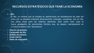 RECURSOS ESTRATÉGICOS QUETIENE LA ECONOMÍA
 Litio
El litio, un mineral que se emplea en aplicaciones de transferencia de calor así
como por su elevado potencial electroquímico (energía), constituye, hoy en día,
una pieza clave para las baterías eléctricas, pero sobre todo, para la
nueva generación de automóviles híbridos que, se espera, reemplazarán en
un futuro próximo a los “bencineros”.
• Cloruro de potasio
• Carbonato de litio
• Sulfato de potasio
• Ácido bórico
• Sales de magnesio
 
