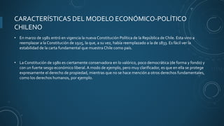 CARACTERÍSTICAS DEL MODELO ECONÓMICO-POLÍTICO
CHILENO
• En marzo de 1981 entró en vigencia la nueva Constitución Política de la República de Chile. Esta vino a
reemplazar a la Constitución de 1925, la que, a su vez, había reemplazado a la de 1833. Es fácil ver la
estabilidad de la carta fundamental que muestra Chile como país.
• La Constitución de 1980 es ciertamente conservadora en lo valórico, poco democrática (de forma y fondo) y
con un fuerte sesgo económico liberal. A modo de ejemplo, pero muy clarificador, es que en ella se protege
expresamente el derecho de propiedad, mientras que no se hace mención a otros derechos fundamentales,
como los derechos humanos, por ejemplo.
 