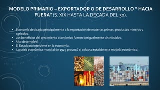 MODELO PRIMARIO – EXPORTADOR O DE DESARROLLO “ HACIA
FUERA” (S. XIX HASTA LA DÉCADA DEL 30).
• Economía dedicada principalmente a la exportación de materias primas: productos mineros y
agrícolas.
• Los beneficios del crecimiento económico fueron desigualmente distribuidos.
• Alto desempleo.
• El Estado no interviene en la economía.
• La crisis económica mundial de 1929 provocó el colapso total de este modelo económico.
 