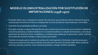 MODELO ISI (INDUSTRIALIZACIÓN POR SUSTITUCIÓN DE
IMPORTACIONES) (1938-1970)
• El estado debe crear o impulsar la creación de industrias que produzcan dentro del país lo que se
necesita para el consumo interno, remplazando muchos productos importados por nacionales.
• Coexisten las propiedades públicas y privadas.
• El estado impulsa un desarrollo planificado para modernizar la economía, procurando la calidad de
vida de las personas, transformándose en un estado benefactor o estado de bienestar y crear leyes
garantizar los derechos de los ciudadanos; un estado preocupado por la educación, salud, vivienda,
que pretendía existiera trabajo y salario justos para todos.
• También el estado aplica medidas de protección restringiendo o limitando importaciones para
evitar que productos extranjeros afecten la producción nacional. El estado debe dotar al país de
caminos, puentes, puertos, crear industrias pesadas y otorgar créditos estatales.
 
