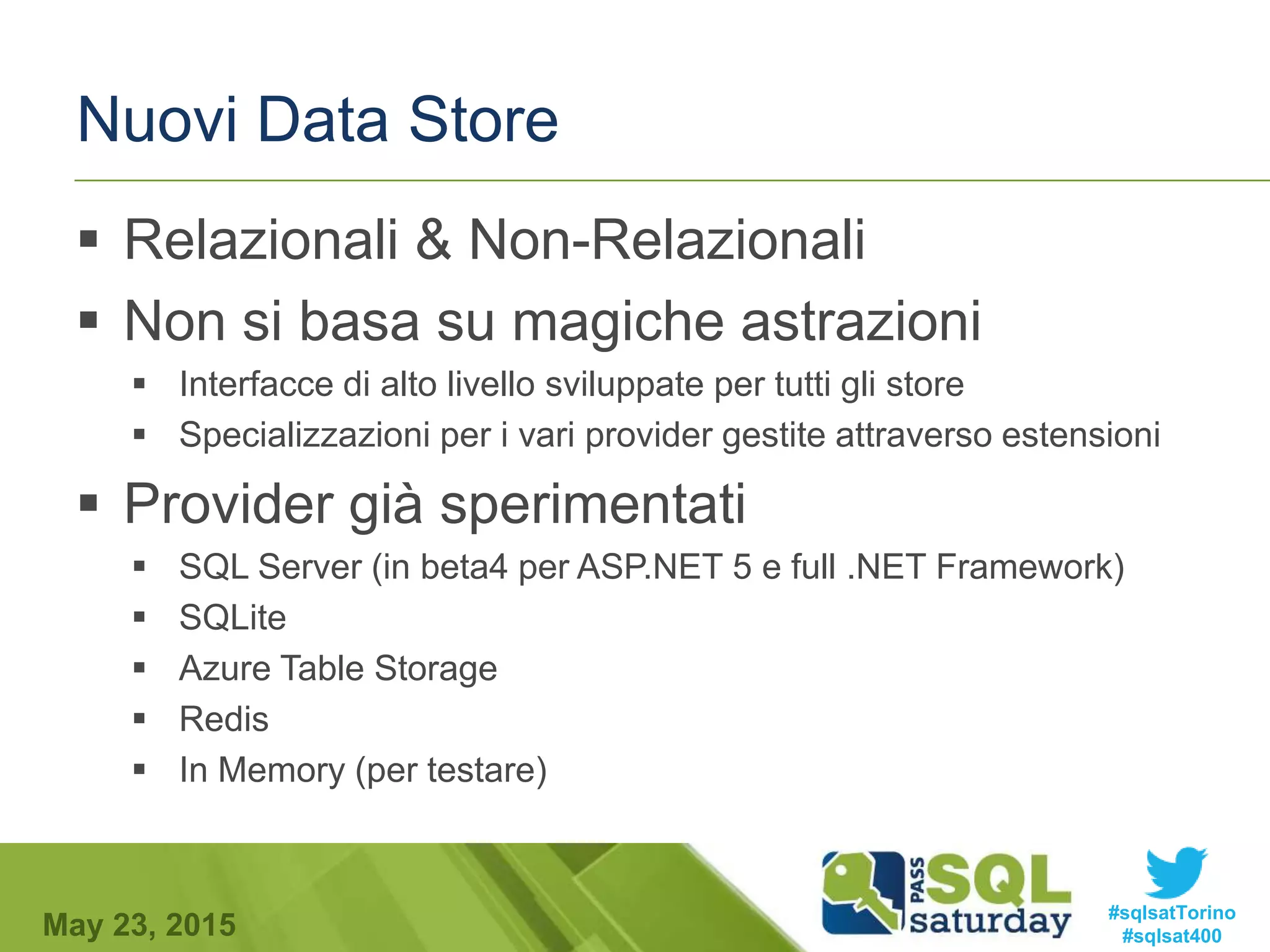#sqlsatTorino
#sqlsat400May 23, 2015
Nuovi Data Store
 Relazionali & Non-Relazionali
 Non si basa su magiche astrazioni
 Interfacce di alto livello sviluppate per tutti gli store
 Specializzazioni per i vari provider gestite attraverso estensioni
 Provider già sperimentati
 SQL Server (in beta4 per ASP.NET 5 e full .NET Framework)
 SQLite
 Azure Table Storage
 Redis
 In Memory (per testare)
 