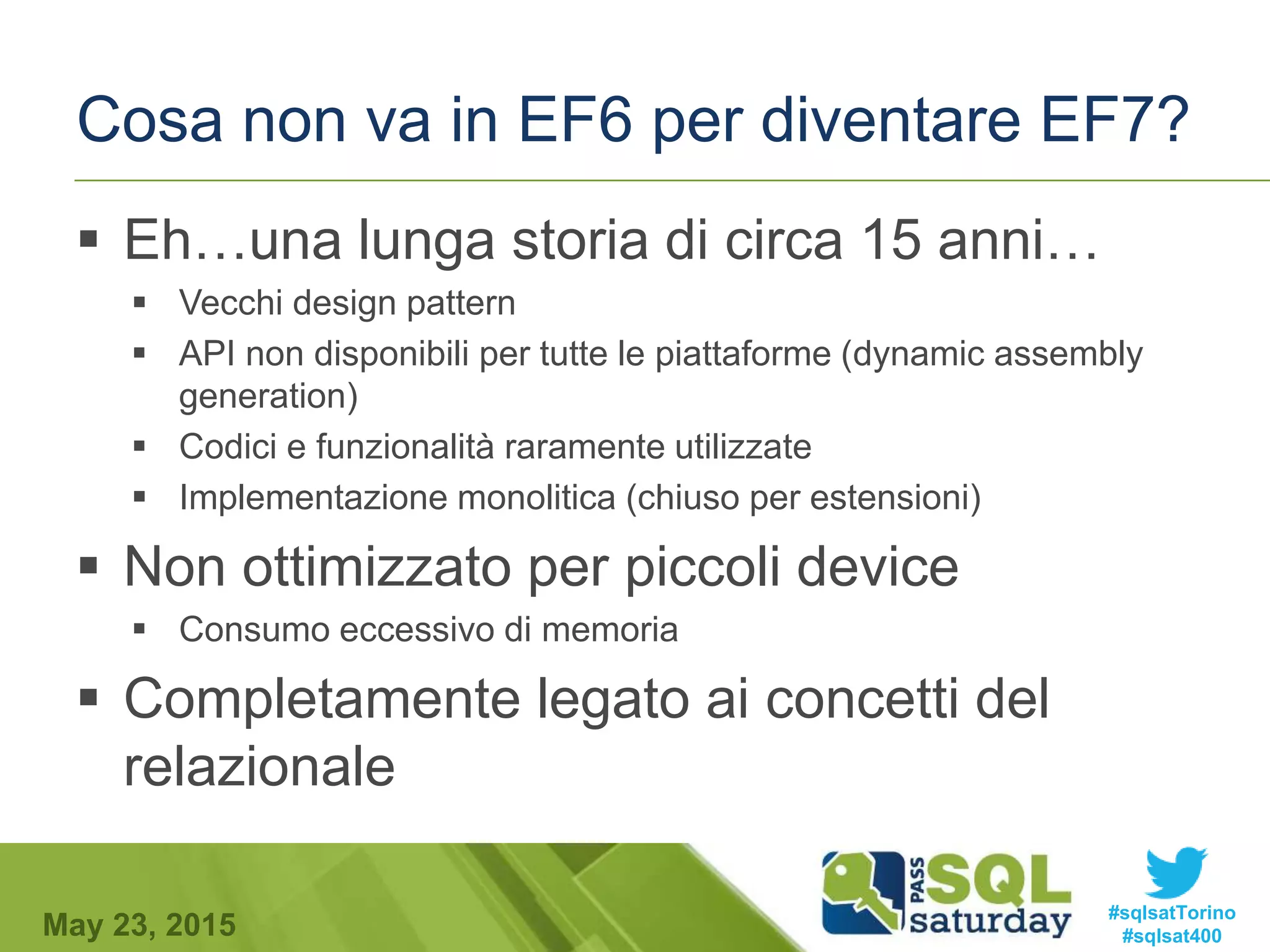 #sqlsatTorino
#sqlsat400May 23, 2015
Cosa non va in EF6 per diventare EF7?
 Eh…una lunga storia di circa 15 anni…
 Vecchi design pattern
 API non disponibili per tutte le piattaforme (dynamic assembly
generation)
 Codici e funzionalità raramente utilizzate
 Implementazione monolitica (chiuso per estensioni)
 Non ottimizzato per piccoli device
 Consumo eccessivo di memoria
 Completamente legato ai concetti del
relazionale
 