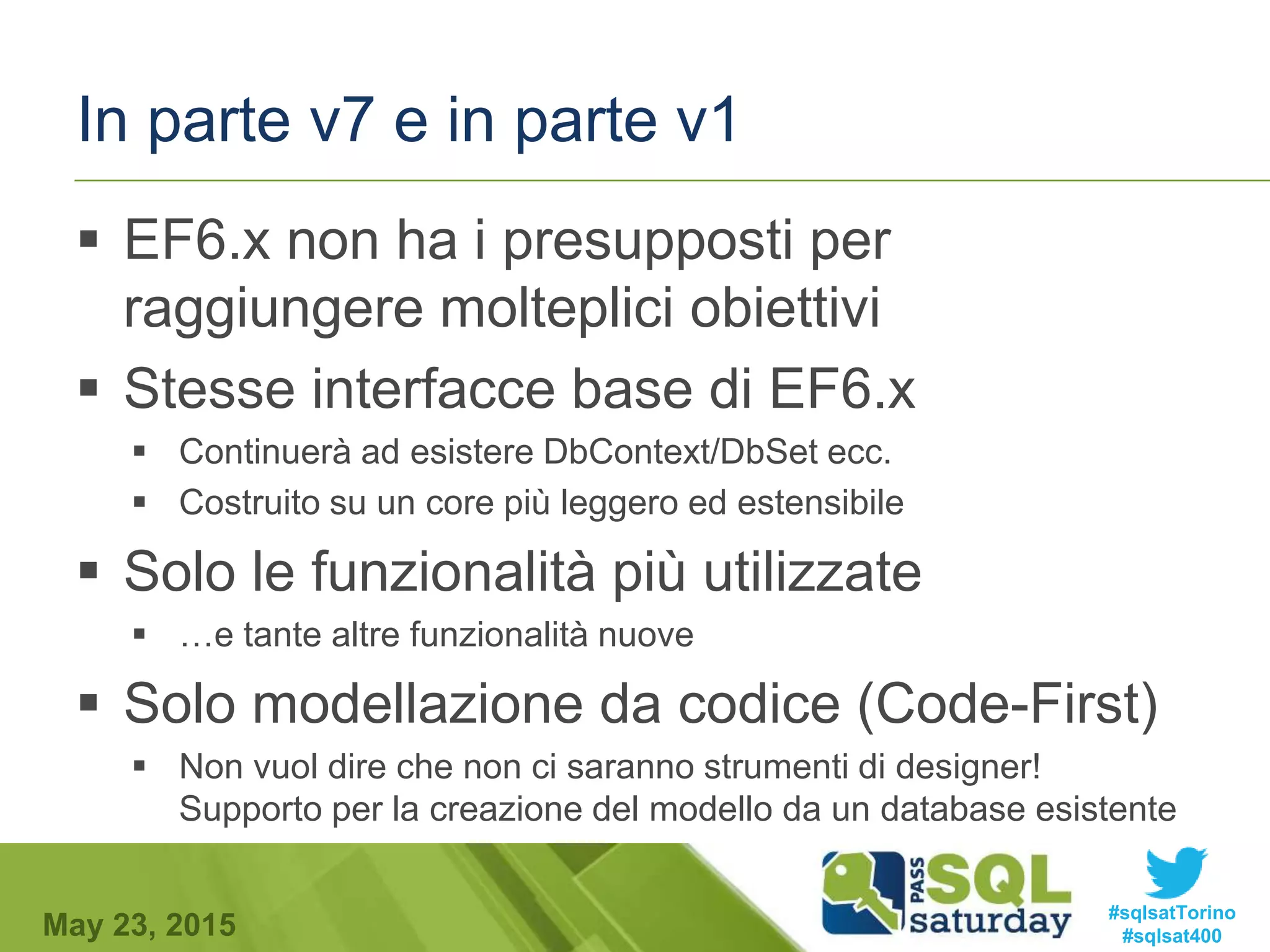 #sqlsatTorino
#sqlsat400May 23, 2015
In parte v7 e in parte v1
 EF6.x non ha i presupposti per
raggiungere molteplici obiettivi
 Stesse interfacce base di EF6.x
 Continuerà ad esistere DbContext/DbSet ecc.
 Costruito su un core più leggero ed estensibile
 Solo le funzionalità più utilizzate
 …e tante altre funzionalità nuove
 Solo modellazione da codice (Code-First)
 Non vuol dire che non ci saranno strumenti di designer!
Supporto per la creazione del modello da un database esistente
 