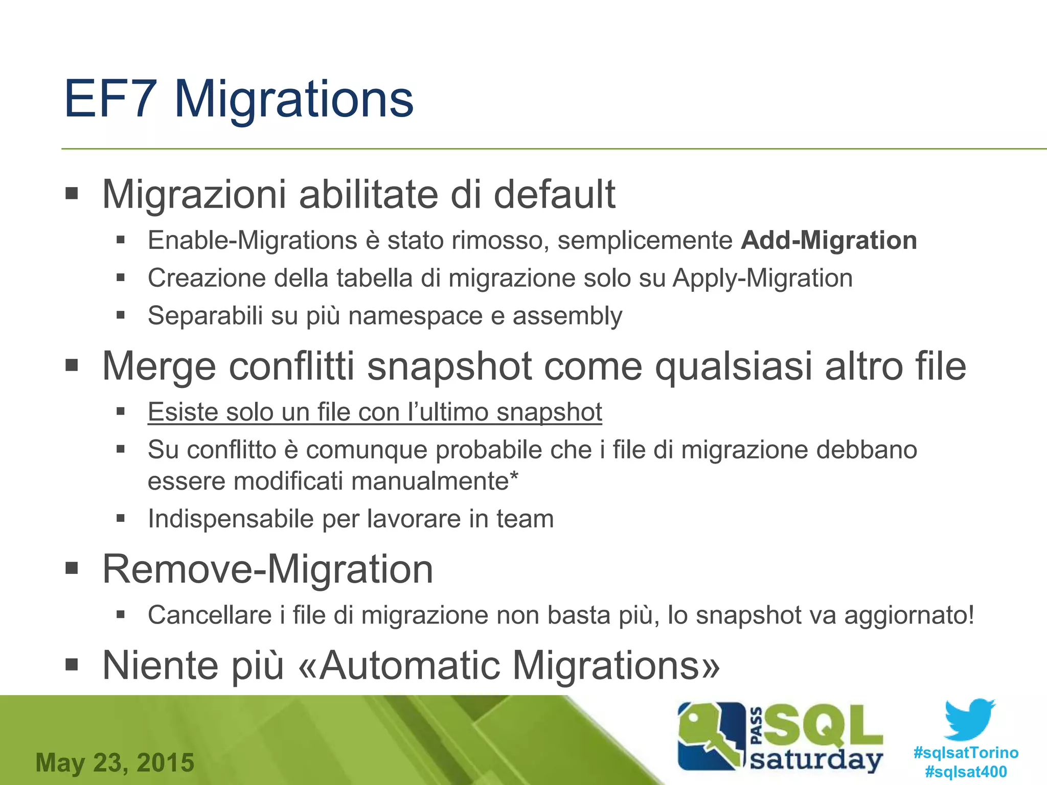 #sqlsatTorino
#sqlsat400May 23, 2015
EF7 Migrations
 Migrazioni abilitate di default
 Enable-Migrations è stato rimosso, semplicemente Add-Migration
 Creazione della tabella di migrazione solo su Apply-Migration
 Separabili su più namespace e assembly
 Merge conflitti snapshot come qualsiasi altro file
 Esiste solo un file con l’ultimo snapshot
 Su conflitto è comunque probabile che i file di migrazione debbano
essere modificati manualmente*
 Indispensabile per lavorare in team
 Remove-Migration
 Cancellare i file di migrazione non basta più, lo snapshot va aggiornato!
 Niente più «Automatic Migrations»
 