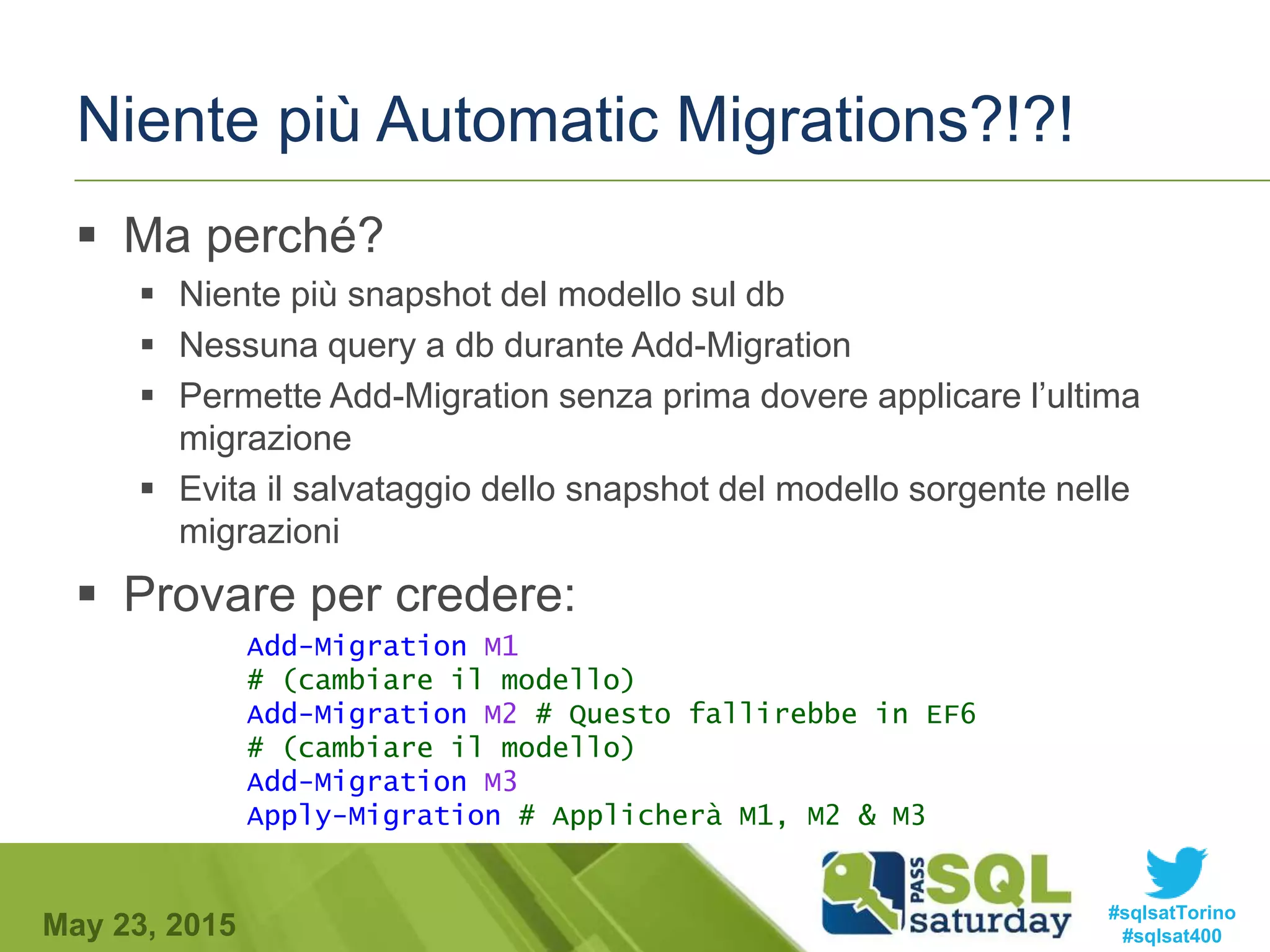 #sqlsatTorino
#sqlsat400May 23, 2015
Niente più Automatic Migrations?!?!
 Ma perché?
 Niente più snapshot del modello sul db
 Nessuna query a db durante Add-Migration
 Permette Add-Migration senza prima dovere applicare l’ultima
migrazione
 Evita il salvataggio dello snapshot del modello sorgente nelle
migrazioni
 Provare per credere:
Add-Migration M1
# (cambiare il modello)
Add-Migration M2 # Questo fallirebbe in EF6
# (cambiare il modello)
Add-Migration M3
Apply-Migration # Applicherà M1, M2 & M3
 
