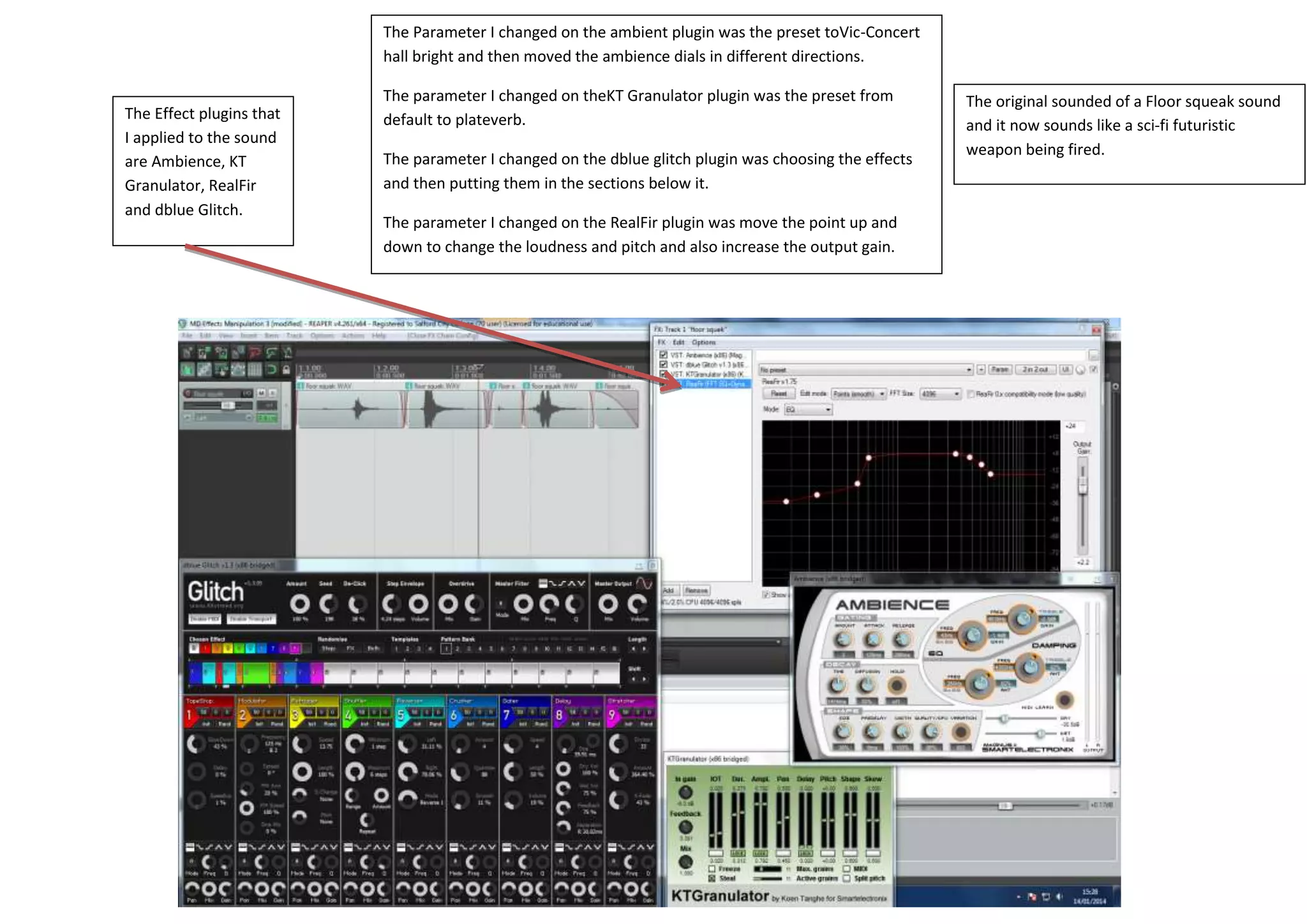 The Effect plugins that
I applied to the sound
are Ambience, KT
Granulator, RealFir
and dblue Glitch.
The Parameter I changed on the ambient plugin was the preset toVic-Concert
hall bright and then moved the ambience dials in different directions.
The parameter I changed on theKT Granulator plugin was the preset from
default to plateverb.
The parameter I changed on the dblue glitch plugin was choosing the effects
and then putting them in the sections below it.
The parameter I changed on the RealFir plugin was move the point up and
down to change the loudness and pitch and also increase the output gain.
The original sounded of a Floor squeak sound
and it now sounds like a sci-fi futuristic
weapon being fired.