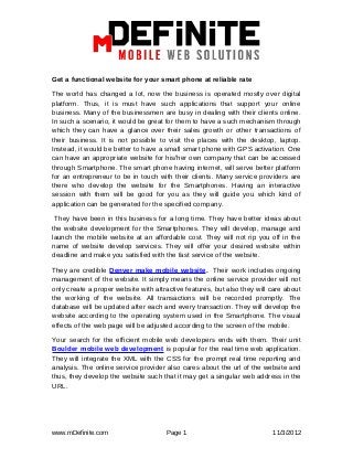 Get a functional website for your smart phone at reliable rate

The world has changed a lot, now the business is operated mostly over digital
platform. Thus, it is must have such applications that support your online
business. Many of the businessmen are busy in dealing with their clients online.
In such a scenario, it would be great for them to have a such mechanism through
which they can have a glance over their sales growth or other transactions of
their business. It is not possible to visit the places with the desktop, laptop.
Instead, it would be better to have a small smart phone with GPS activation. One
can have an appropriate website for his/her own company that can be accessed
through Smartphone. The smart phone having internet, will serve better platform
for an entrepreneur to be in touch with their clients. Many service providers are
there who develop the website for the Smartphones. Having an interactive
session with them will be good for you as they will guide you which kind of
application can be generated for the specified company.

 They have been in this business for a long time. They have better ideas about
the website development for the Smartphones. They will develop, manage and
launch the mobile website at an affordable cost. They will not rip you off in the
name of website develop services. They will offer your desired website within
deadline and make you satisfied with the fast service of the website.

They are credible Denver make mobile website. Their work includes ongoing
management of the website. It simply means the online service provider will not
only create a proper website with attractive features, but also they will care about
the working of the website. All transactions will be recorded promptly. The
database will be updated after each and every transaction. They will develop the
website according to the operating system used in the Smartphone. The visual
effects of the web page will be adjusted according to the screen of the mobile.

Your search for the efficient mobile web developers ends with them. Their unit
Boulder mobile web development is popular for the real time web application.
They will integrate the XML with the CSS for the prompt real time reporting and
analysis. The online service provider also cares about the url of the website and
thus, they develop the website such that it may get a singular web address in the
URL.




www.mDefinite.com                     Page 1                              11/3/2012
 