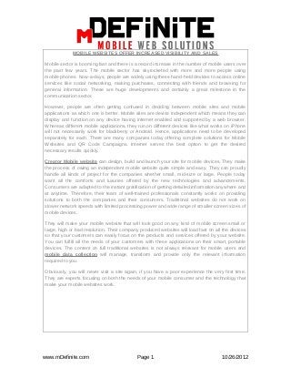 MOBILE WEBSITES OFFER INCREASED VISIBILITY AND SALES

Mobile sector is booming fast and there is a record increase in the number of mobile users over
the past few years. The mobile sector has skyrocketed with more and more people using
mobile phones. Now-a-days, people are widely using these hand-held devices to access online
services like social networking, making purchases, connecting with friends and browsing for
general information. These are huge developments and certainly a great milestone in the
communication sector.

However, people are often getting confused in deciding between mobile sites and mobile
applications as which one is better. Mobile sites are device independent which means they can
display and function on any device having internet enabled and supported by a web browser.
Whereas different mobile applications, they run on different devices like what works on iPhone
will not necessarily work for blackberry or Android. Hence, applications need to be developed
separately for each. There are many companies today offering complete solutions for Mobile
Websites and QR Code Campaigns. Internet serves the best option to get the desired
necessary results quickly.

Creator Mobile website can design, build and launch your site for mobile devices. They make
the process of owing an independent mobile website quite simple and easy. They can proudly
handle all kinds of project for the companies whether small, mid-size or large. People today
want all the comforts and luxuries offered by the new technologies and advancements.
Consumers are adapted to the instant gratification of getting detailed information anywhere and
at anytime. Therefore, their team of well-trained professionals constantly works on providing
solutions to both the companies and their consumers. Traditional websites do not work on
slower network speeds with limited processing power and wide range of smaller screen sizes of
mobile devices.

They will make your mobile website that will look good on any kind of mobile screen small or
large, high or bad resolution. Their company produced websites will load fast on all the devices
so that your customers can easily focus on the products and services offered by your website.
You can fulfill all the needs of your customers with these applications on their smart, portable
devices. The content on full traditional websites is not always relevant for mobile users and
mobile data collection will manage, transform and provide only the relevant information
required to you.

Obviously, you will never visit a site again, if you have a poor experience the very first time.
They are experts focusing on both the needs of your mobile consumer and the technology that
make your mobile websites work.




www.mDefinite.com                           Page 1                                  10/26/2012
 