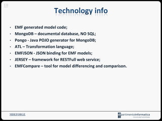 MDEFORGE
10
• EMF generated model code;
• MongoDB – documental database, NO SQL;
• Pongo - Java POJO generator for MongoDB;
• ATL – Transformation language;
• EMFJSON - JSON binding for EMF models;
• JERSEY – framework for RESTFull web service;
• EMFCompare – tool for model differencing and comparison.
 