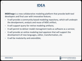 MDEForge is a new collaborative modeling platform that provide both tool
developers and final user with innovative feature;
• It will provide a community-based modeling repository, which will underpin
the devolpement, analysis and reuse of MDE artifact;
• It will support query for retrive modeling artifacts;
• It will permit to deliver model menagment tools as software as a service;
• It will provide an online modeling tool appstore that will support the
development of new languages, editor, transformation, etc
• It will be modularity and extendible;
MDEFORGE
4
 