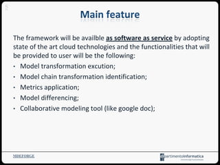 The framework will be availble as software as service by adopting
state of the art cloud technologies and the functionalities that will
be provided to user will be the following:
• Model transformation excution;
• Model chain transformation identification;
• Metrics application;
• Model differencing;
• Collaborative modeling tool (like google doc);
MDEFORGE
5
 