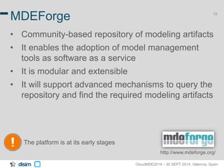 12 MDEForge 
• Community-based repository of modeling artifacts 
• It enables the adoption of model management 
tools as software as a service 
• It is modular and extensible 
• It will support advanced mechanisms to query the 
repository and find the required modeling artifacts 
CloudMDE2014 – 30 SEPT 2014, Valencia, Spain 
The platform is at its early stages 
http://www.mdeforge.org/ 
 