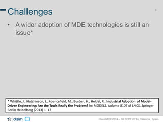 3 Challenges 
• A wider adoption of MDE technologies is still an 
CloudMDE2014 – 30 SEPT 2014, Valencia, Spain 
issue* 
* Whittle, J., Hutchinson, J., Rouncefield, M., Burden, H., Heldal, R.: Industrial Adoption of Model- 
Driven Engineering: Are the Tools Really the Problem? In: MODELS. Volume 8107 of LNCS. Springer 
Berlin Heidelberg (2013) 1–17 
 