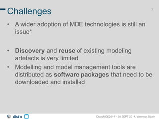 7 Challenges 
• A wider adoption of MDE technologies is still an 
CloudMDE2014 – 30 SEPT 2014, Valencia, Spain 
issue* 
• Discovery and reuse of existing modeling 
artefacts is very limited 
• Modelling and model management tools are 
distributed as software packages that need to be 
downloaded and installed 
 